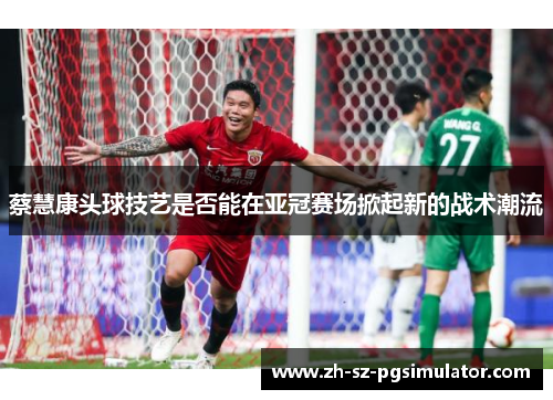 蔡慧康头球技艺是否能在亚冠赛场掀起新的战术潮流