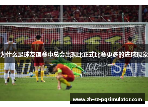为什么足球友谊赛中总会出现比正式比赛更多的进球现象 为什么足球友谊赛中总会出现比正式比赛更多的进球现象