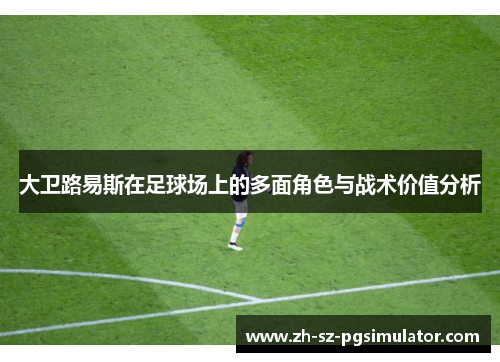 大卫路易斯在足球场上的多面角色与战术价值分析