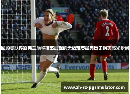 回顾曼联锋霸弗兰巅峰技艺展现的无数难忘经典历史绝美高光瞬间