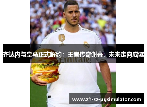 齐达内与皇马正式解约：王者传奇谢幕，未来走向成谜