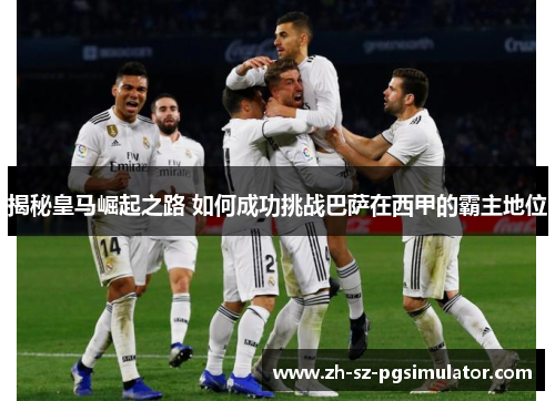 揭秘皇马崛起之路 如何成功挑战巴萨在西甲的霸主地位