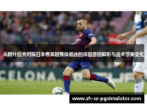 从阿什拉夫对阵日本看英超整体低迷的深层原因解析与战术节奏变化