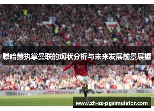 滕哈赫执掌曼联的现状分析与未来发展前景展望