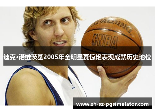 迪克·诺维茨基2005年全明星赛惊艳表现成就历史地位 迪克·诺维茨基2005年全明星赛惊艳表现成就历史地位