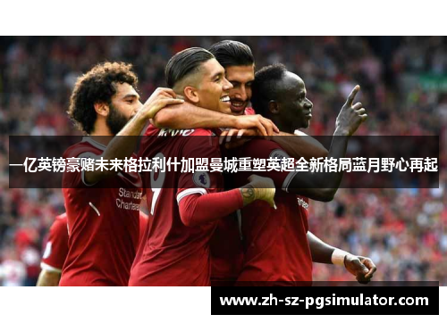 一亿英镑豪赌未来格拉利什加盟曼城重塑英超全新格局蓝月野心再起