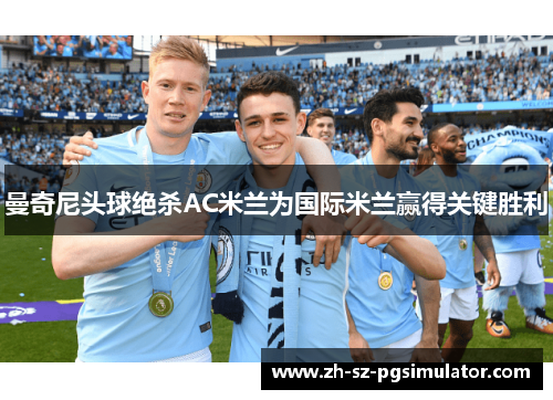 曼奇尼头球绝杀AC米兰为国际米兰赢得关键胜利 曼奇尼头球绝杀AC米兰为国际米兰赢得关键胜利