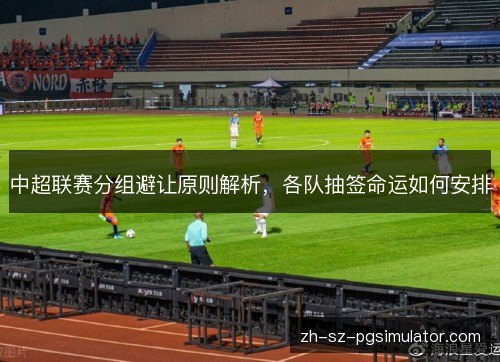 中超联赛分组避让原则解析,各队抽签命运如何安排 中超联赛分组避让原则解析,各队抽签命运如何安排