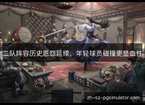 二队阵容历史恩怨延续，年轻球员碰撞更显血性