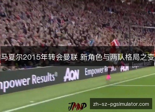 马夏尔2015年转会曼联 新角色与两队格局之变
